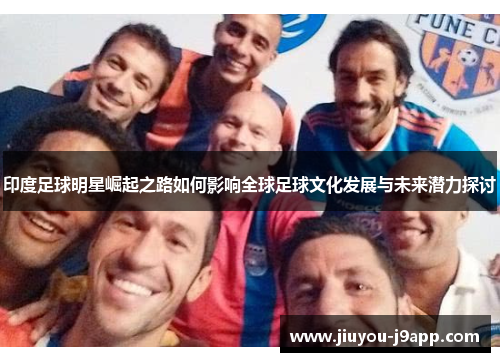 印度足球明星崛起之路如何影响全球足球文化发展与未来潜力探讨