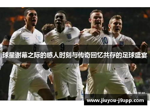 球星谢幕之际的感人时刻与传奇回忆共存的足球盛宴