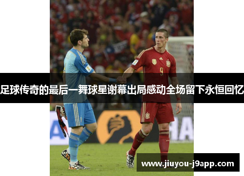 足球传奇的最后一舞球星谢幕出局感动全场留下永恒回忆