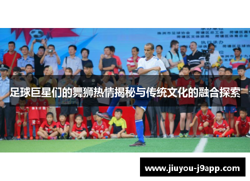 足球巨星们的舞狮热情揭秘与传统文化的融合探索
