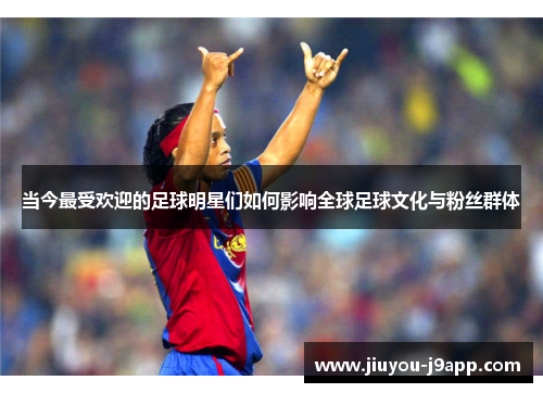 当今最受欢迎的足球明星们如何影响全球足球文化与粉丝群体