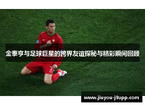 金泰亨与足球巨星的跨界友谊探秘与精彩瞬间回顾