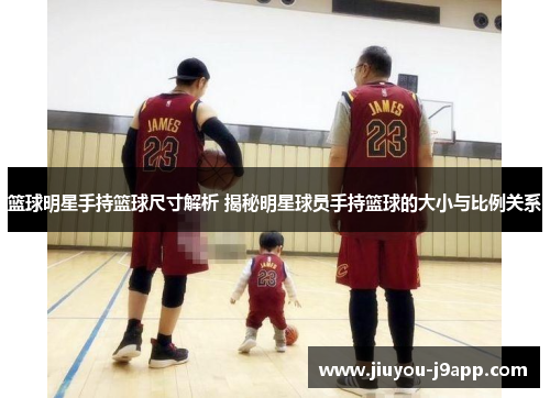 篮球明星手持篮球尺寸解析 揭秘明星球员手持篮球的大小与比例关系